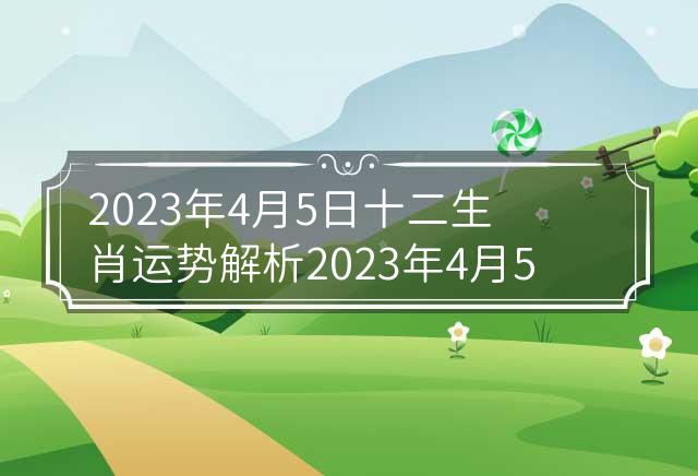 2023年6月5日黄历生肖运势详解
